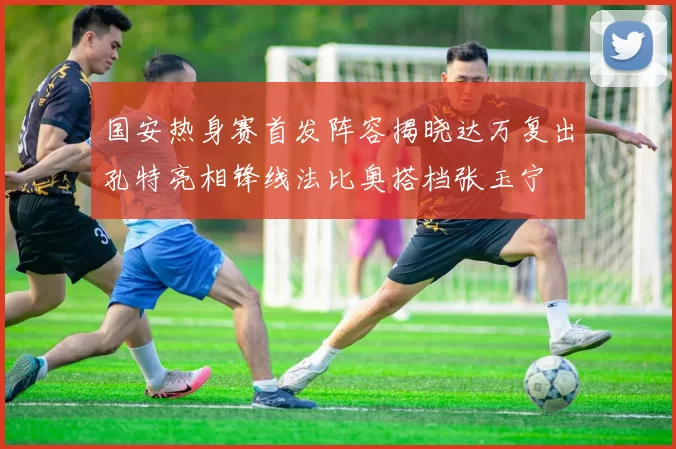国安热身赛首发阵容揭晓达万复出孔特亮相锋线法比奥搭档张玉宁