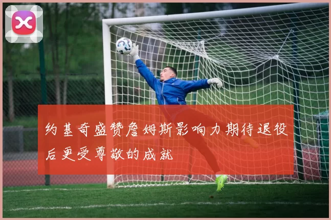 约基奇盛赞詹姆斯影响力期待退役后更受尊敬的成就