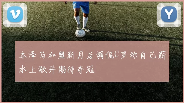 本泽马加盟新月后调侃C罗称自己薪水上涨并期待夺冠