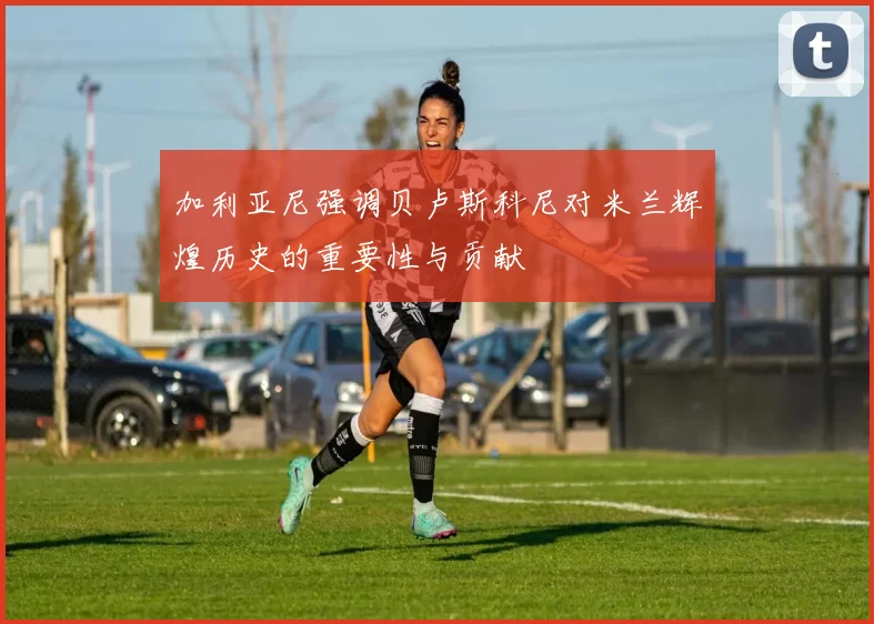 加利亚尼强调贝卢斯科尼对米兰辉煌历史的重要性与贡献