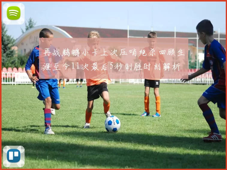 再战鹈鹕小卡上次压哨绝杀回顾生涯至今11次最后5秒制胜时刻解析