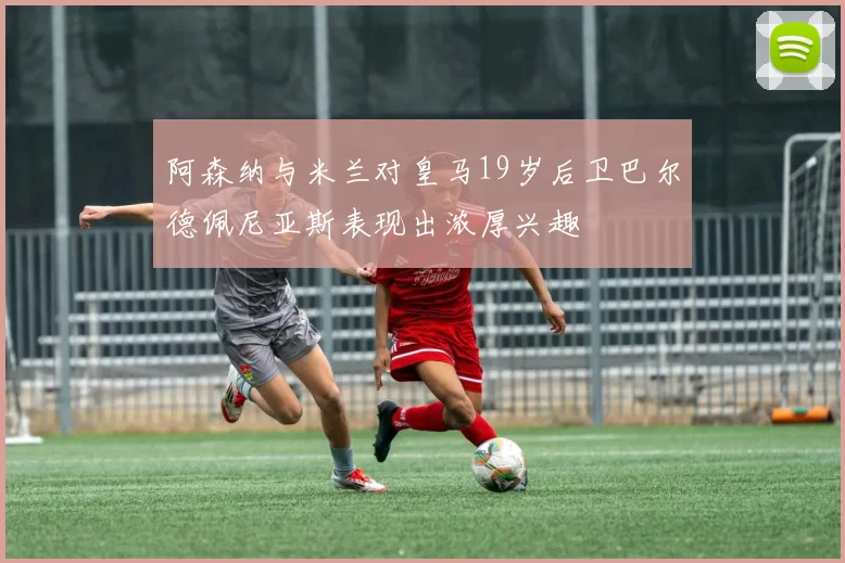 阿森纳与米兰对皇马19岁后卫巴尔德佩尼亚斯表现出浓厚兴趣