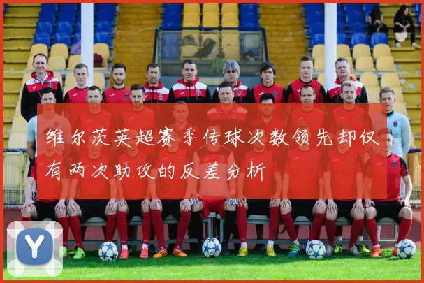 维尔茨英超赛季传球次数领先却仅有两次助攻的反差分析