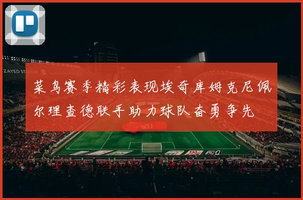 菜鸟赛季精彩表现埃奇库姆克尼佩尔理查德联手助力球队奋勇争先