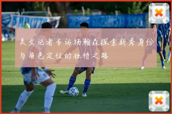 美女记者专访杨瀚森探索新秀身份与角色定位的独特之路