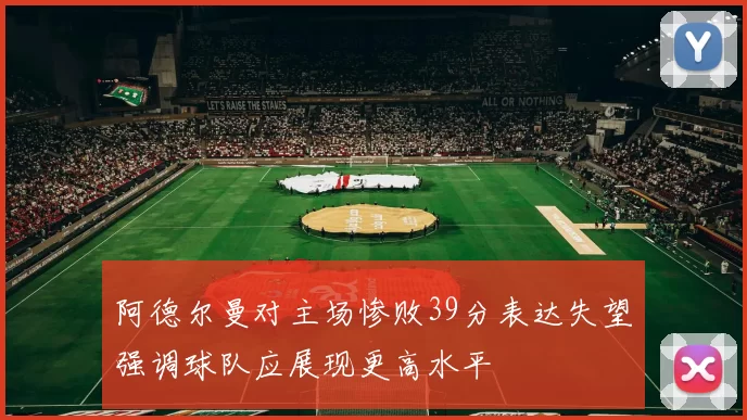 阿德尔曼对主场惨败39分表达失望强调球队应展现更高水平