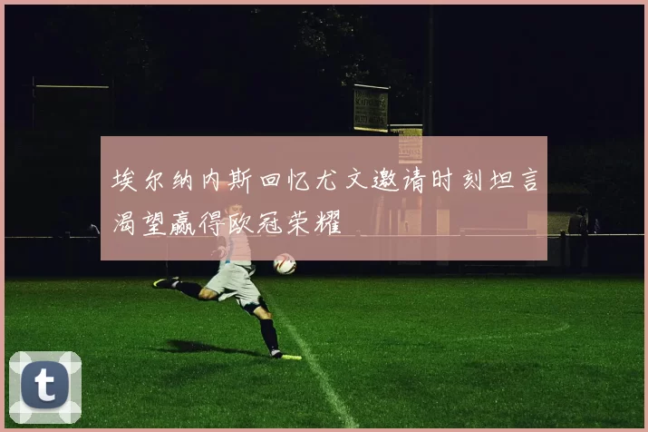 埃尔纳内斯回忆尤文邀请时刻坦言渴望赢得欧冠荣耀