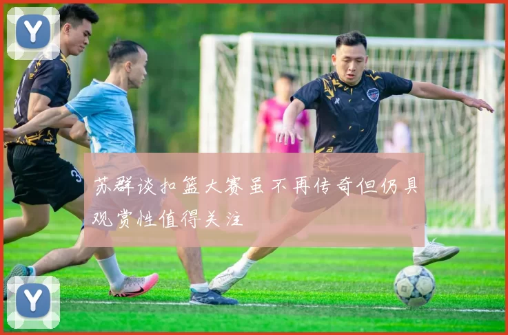 苏群谈扣篮大赛虽不再传奇但仍具观赏性值得关注