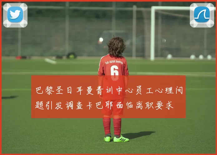 巴黎圣日耳曼青训中心员工心理问题引发调查卡巴耶面临离职要求