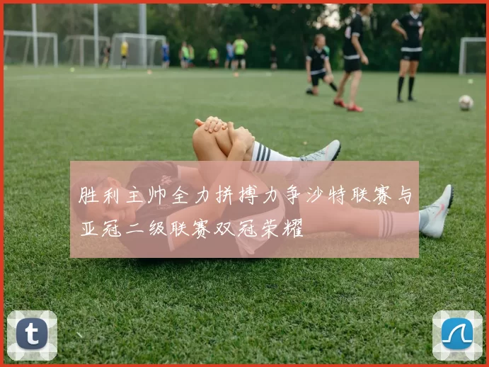胜利主帅全力拼搏力争沙特联赛与亚冠二级联赛双冠荣耀