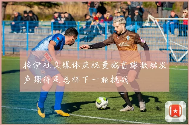 格伊社交媒体庆祝曼城首球激动发声期待足总杯下一轮挑战