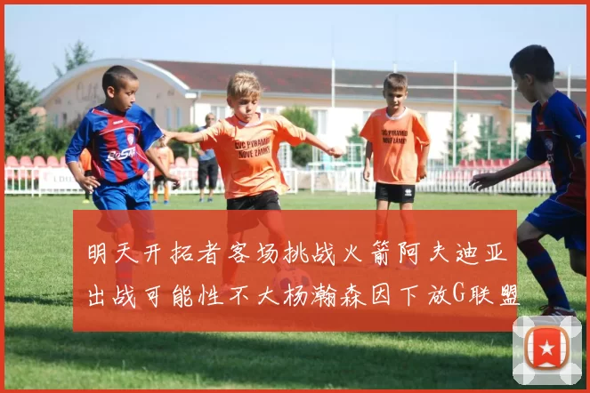明天开拓者客场挑战火箭阿夫迪亚出战可能性不大杨瀚森因下放G联盟缺席