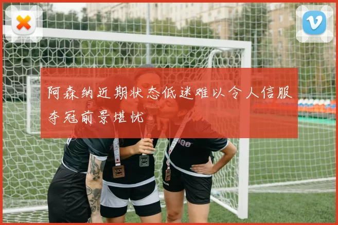 阿森纳近期状态低迷难以令人信服夺冠前景堪忧