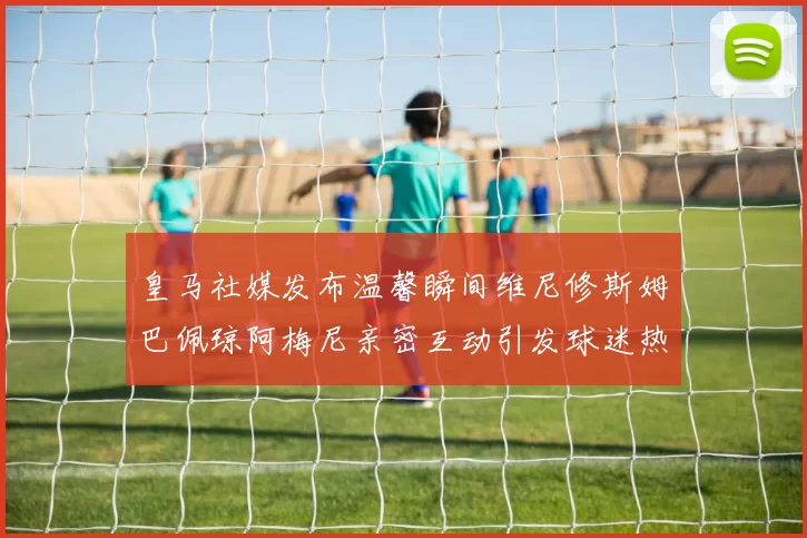 皇马社媒发布温馨瞬间维尼修斯姆巴佩琼阿梅尼亲密互动引发球迷热议