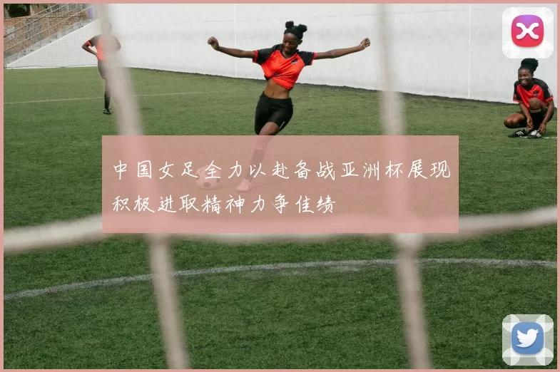 中国女足全力以赴备战亚洲杯展现积极进取精神力争佳绩