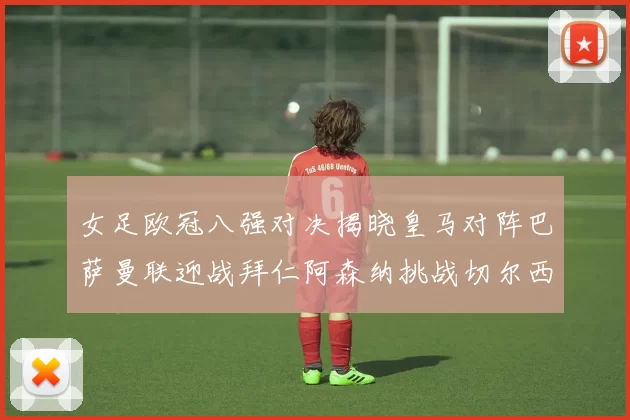 女足欧冠八强对决揭晓皇马对阵巴萨曼联迎战拜仁阿森纳挑战切尔西