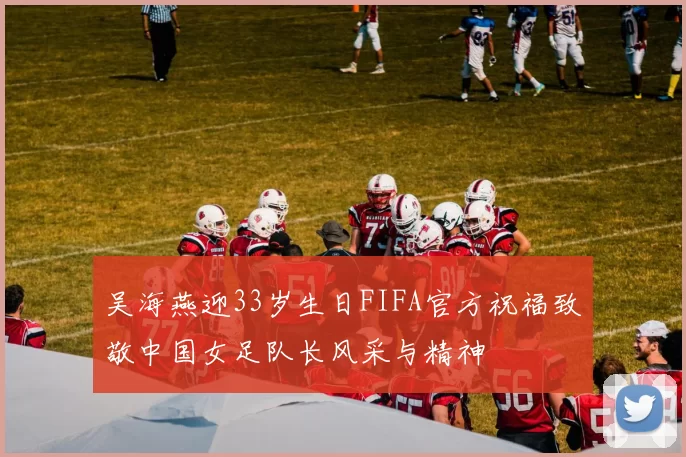 吴海燕迎33岁生日FIFA官方祝福致敬中国女足队长风采与精神