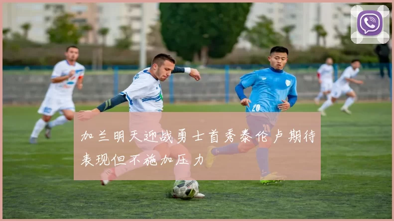 加兰明天迎战勇士首秀泰伦卢期待表现但不施加压力