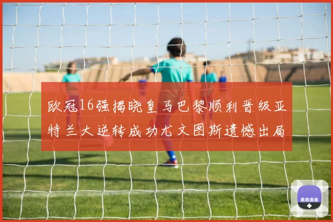 欧冠16强揭晓皇马巴黎顺利晋级亚特兰大逆转成功尤文图斯遗憾出局