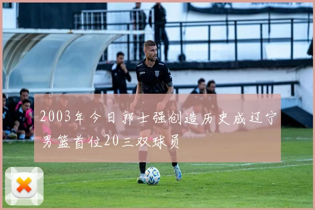 2003年今日郭士强创造历史成辽宁男篮首位20三双球员