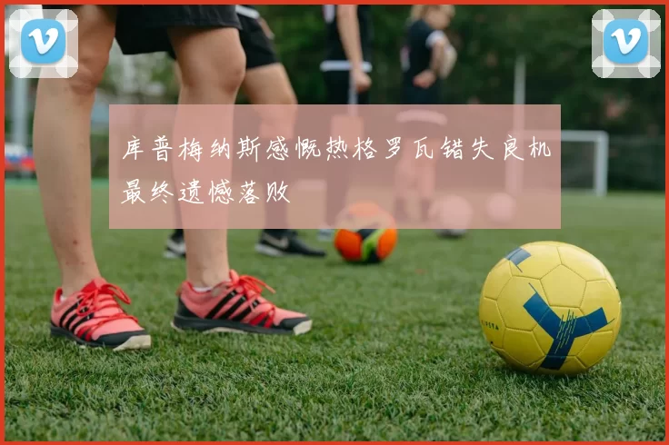库普梅纳斯感慨热格罗瓦错失良机最终遗憾落败